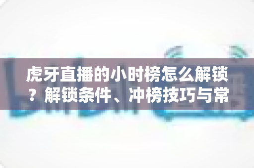 虎牙直播的小时榜怎么解锁？解锁条件、冲榜技巧与常见问题一文讲透