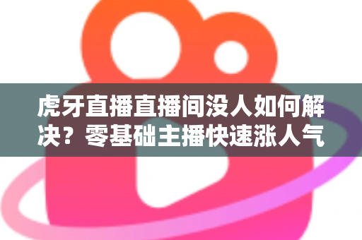 虎牙直播直播间没人如何解决？零基础主播快速涨人气、留观众的实战全攻略