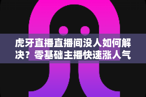 虎牙直播直播间没人如何解决？零基础主播快速涨人气、留观众的实战全攻略