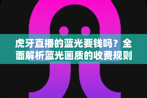 虎牙直播的蓝光要钱吗？全面解析蓝光画质的收费规则与观看指南