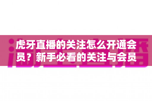 虎牙直播的关注怎么开通会员?新手必看的关注与会员开通全流程指南 虎牙直播的关注怎么开通会员?新手必看的关注与会员开通全流程指南