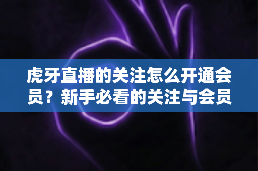 虎牙直播的关注怎么开通会员？新手必看的关注与会员开通全流程指南