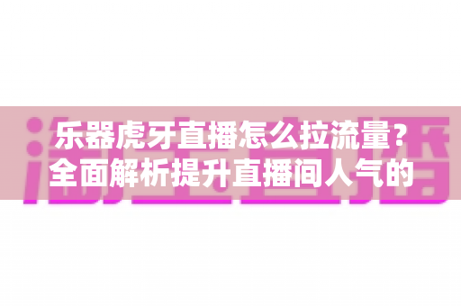 乐器虎牙直播怎么拉流量?全面解析提升直播间人气的实战运营指南 乐器虎牙直播怎么拉流量?全面解析提升直播间人气的实战运营指南