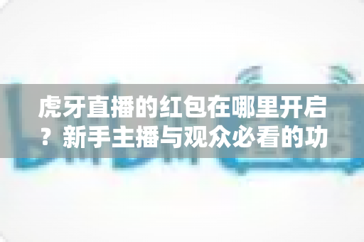 虎牙直播的红包在哪里开启?新手主播与观众必看的功能开启全流程指南 虎牙直播的红包在哪里开启?新手主播与观众必看的功能开启全流程指南