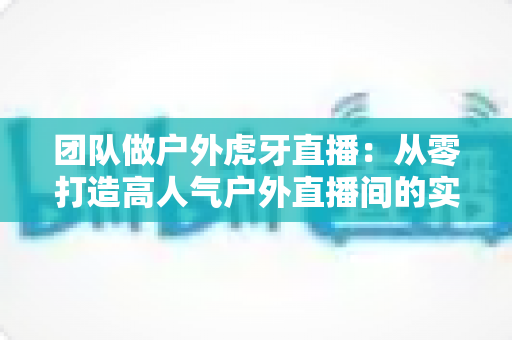 团队做户外虎牙直播:从零打造高人气户外直播间的实战指南 团队做户外虎牙直播:从零打造高人气户外直播间的实战指南