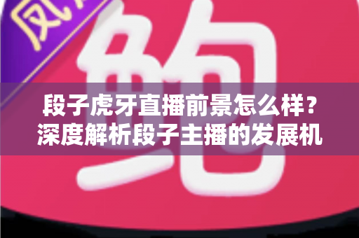 段子虎牙直播前景怎么样？深度解析段子主播的发展机遇、变现渠道与未来趋势
