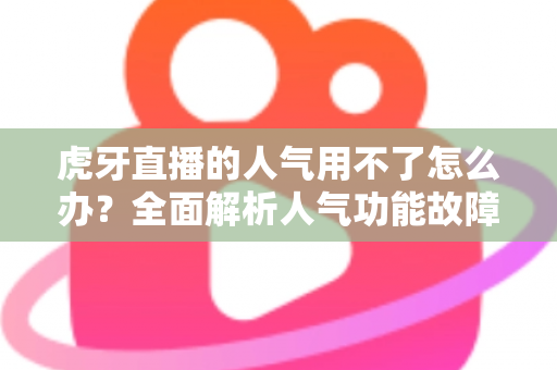 虎牙直播的人气用不了怎么办？全面解析人气功能故障排查与解决方案