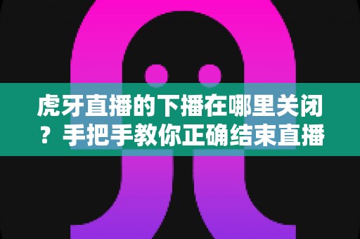 虎牙直播的下播在哪里关闭？手把手教你正确结束直播的完整操作指南