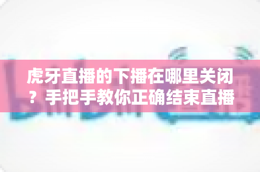 虎牙直播的下播在哪里关闭？手把手教你正确结束直播的完整操作指南