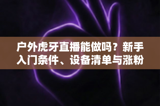 户外虎牙直播能做吗？新手入门条件、设备清单与涨粉变现全攻略
