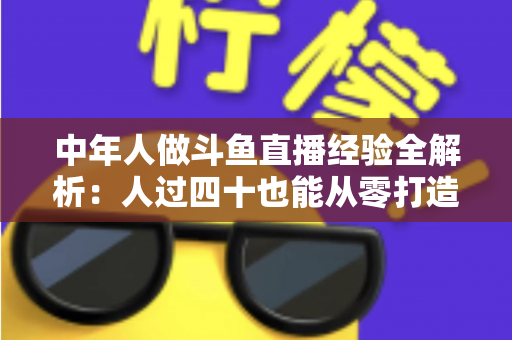中年人做斗鱼直播经验全解析：人过四十也能从零打造高人气直播间的实战指南