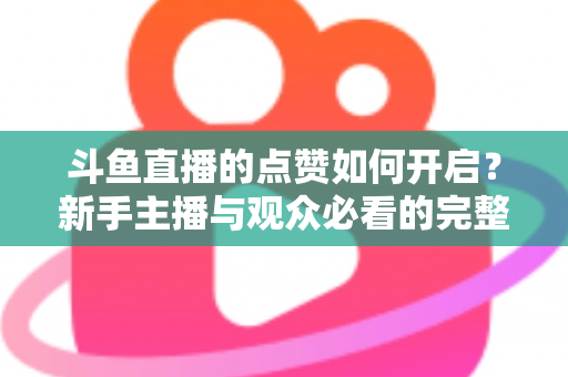 斗鱼直播的点赞如何开启?新手主播与观众必看的完整实操指南 斗鱼直播的点赞如何开启?新手主播与观众必看的完整实操指南