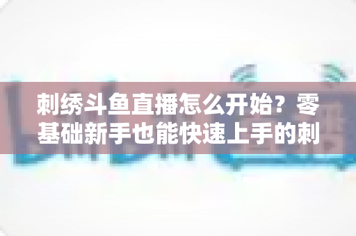 刺绣斗鱼直播怎么开始？零基础新手也能快速上手的刺绣直播实战指南