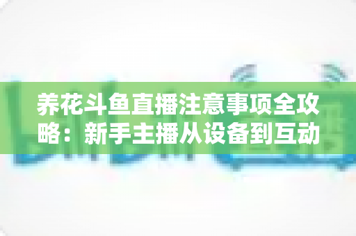 养花斗鱼直播注意事项全攻略：新手主播从设备到互动的必备开播指南
