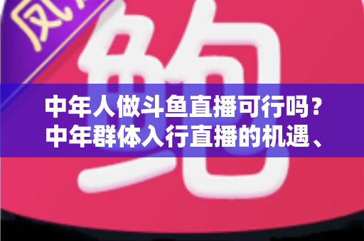 中年人做斗鱼直播可行吗?中年群体入行直播的机遇、挑战与实操指南全解析 中年人做斗鱼直播可行吗?中年群体入行直播的机遇、挑战与实操指南全解析
