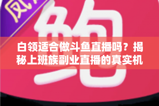 白领适合做斗鱼直播吗?揭秘上班族副业直播的真实机遇、潜在风险与入门实操全指南 白领适合做斗鱼直播吗?揭秘上班族副业直播的真实机遇、潜在风险与入门实操全指南