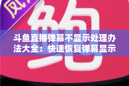 斗鱼直播弹幕不显示处理办法大全：快速恢复弹幕显示的完整实用指南