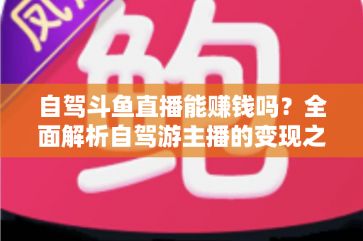 自驾斗鱼直播能赚钱吗?全面解析自驾游主播的变现之路与赚钱技巧 自驾斗鱼直播能赚钱吗?全面解析自驾游主播的变现之路与赚钱技巧