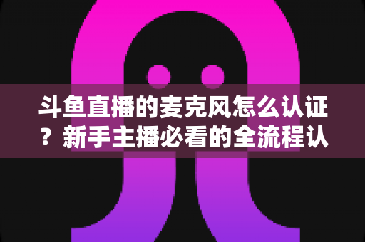 斗鱼直播的麦克风怎么认证?新手主播必看的全流程认证与调试指南 斗鱼直播的麦克风怎么认证?新手主播必看的全流程认证与调试指南