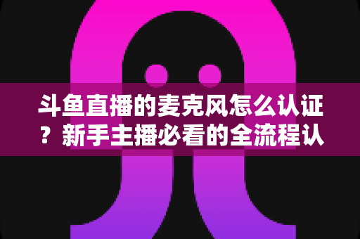斗鱼直播的麦克风怎么认证?新手主播必看的全流程认证与调试指南 斗鱼直播的麦克风怎么认证?新手主播必看的全流程认证与调试指南
