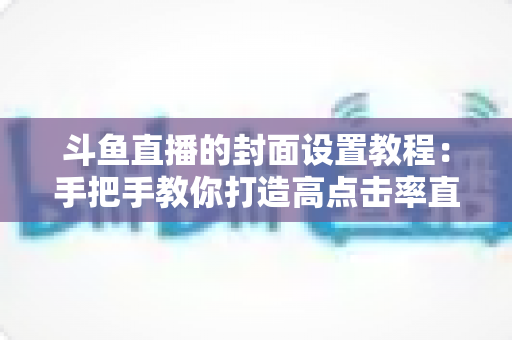 斗鱼直播的封面设置教程：手把手教你打造高点击率直播间封面