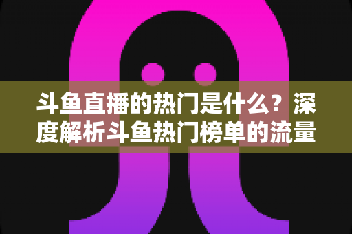 斗鱼直播的热门是什么?深度解析斗鱼热门榜单的流量密码与查看指南 斗鱼直播的热门是什么?深度解析斗鱼热门榜单的流量密码与查看指南