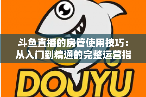 斗鱼直播的房管使用技巧：从入门到精通的完整运营指南，助你打造高人气直播间