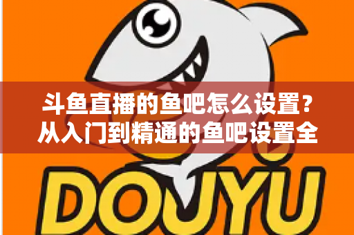 斗鱼直播的鱼吧怎么设置？从入门到精通的鱼吧设置全攻略