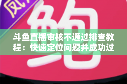 斗鱼直播审核不通过排查教程：快速定位问题并成功过审的完整指南