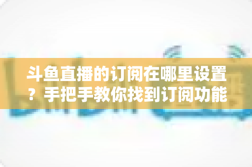斗鱼直播的订阅在哪里设置？手把手教你找到订阅功能并管理关注提醒
