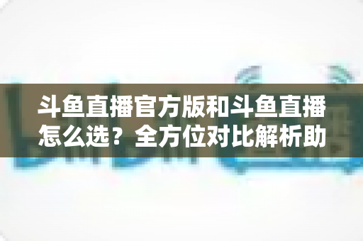 斗鱼直播官方版和斗鱼直播怎么选？全方位对比解析助你做出明智选择