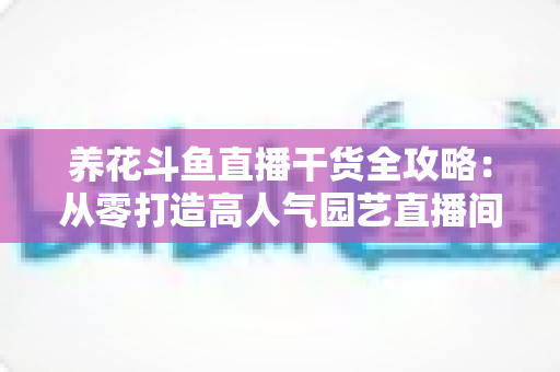 养花斗鱼直播干货全攻略：从零打造高人气园艺直播间的实战指南