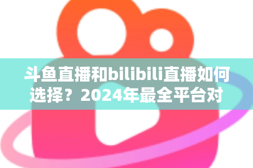 斗鱼直播和bilibili直播如何选择？2024年最全平台对比指南帮你找到最适合的直播家园