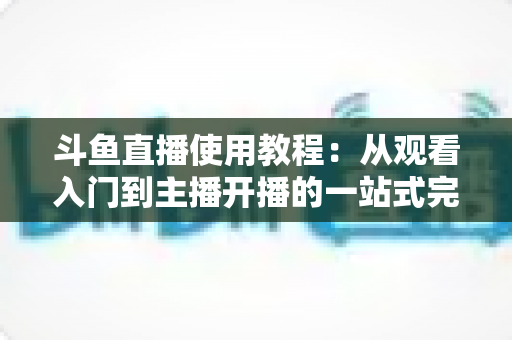 斗鱼直播使用教程:从观看入门到主播开播的一站式完全指南 斗鱼直播使用教程:从观看入门到主播开播的一站式完全指南