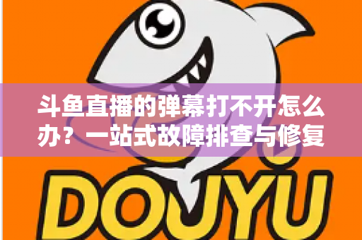 斗鱼直播的弹幕打不开怎么办？一站式故障排查与修复完全指南