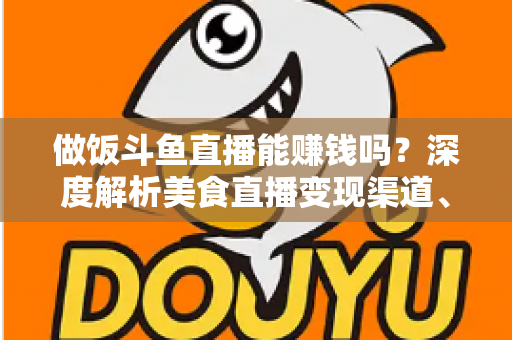 做饭斗鱼直播能赚钱吗？深度解析美食直播变现渠道、收入潜力与成功攻略
