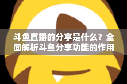 斗鱼直播的分享是什么？全面解析斗鱼分享功能的作用、操作方法与实用技巧