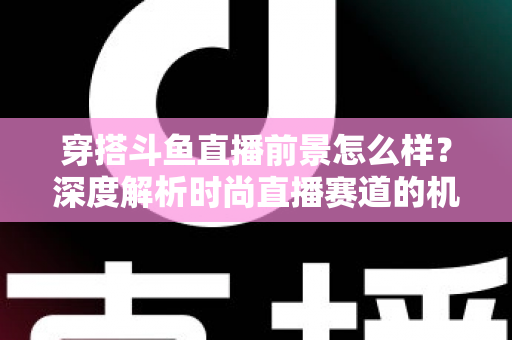 穿搭斗鱼直播前景怎么样？深度解析时尚直播赛道的机遇、挑战与变现路径