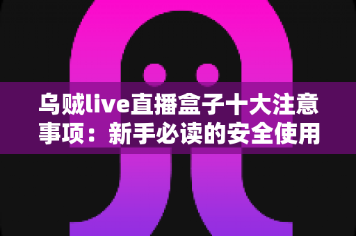 乌贼live直播盒子十大注意事项：新手必读的安全使用与避坑全指南
