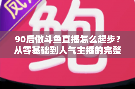 90后做斗鱼直播怎么起步?从零基础到人气主播的完整实战指南 90后做斗鱼直播怎么起步?从零基础到人气主播的完整实战指南