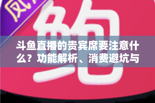 斗鱼直播的贵宾席要注意什么?功能解析、消费避坑与理性观看全指南 斗鱼直播的贵宾席要注意什么?功能解析、消费避坑与理性观看全指南