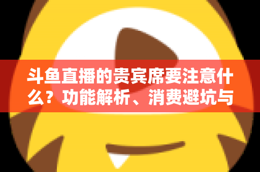 斗鱼直播的贵宾席要注意什么？功能解析、消费避坑与理性观看全指南