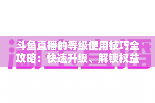 斗鱼直播的等级使用技巧全攻略：快速升级、解锁权益与玩转直播间的实用指南