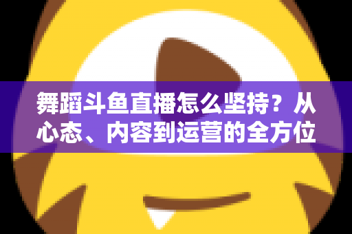 舞蹈斗鱼直播怎么坚持？从心态、内容到运营的全方位实战指南，助你度过新手期稳步成长