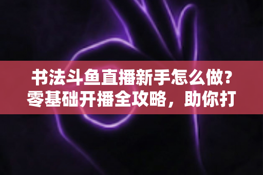 书法斗鱼直播新手怎么做？零基础开播全攻略，助你打造人气书法直播间