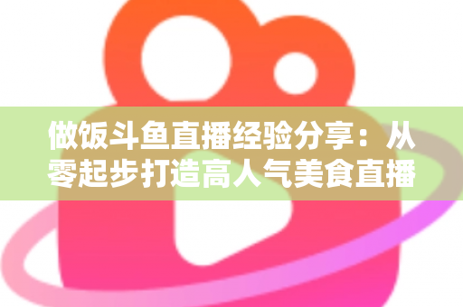 做饭斗鱼直播经验分享:从零起步打造高人气美食直播间的实战秘籍 做饭斗鱼直播经验分享:从零起步打造高人气美食直播间的实战秘籍