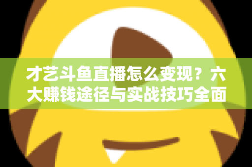 才艺斗鱼直播怎么变现?六大赚钱途径与实战技巧全面解析 才艺斗鱼直播怎么变现?六大赚钱途径与实战技巧全面解析