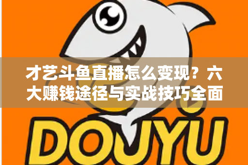 才艺斗鱼直播怎么变现？六大赚钱途径与实战技巧全面解析