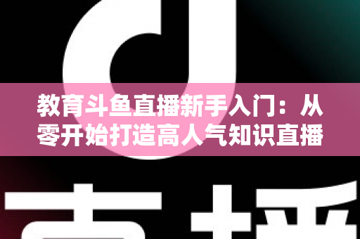 教育斗鱼直播新手入门：从零开始打造高人气知识直播间的完整指南