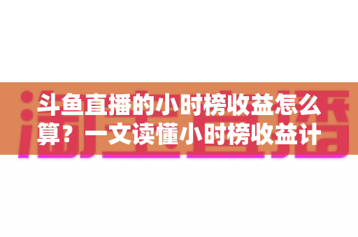 斗鱼直播的小时榜收益怎么算？一文读懂小时榜收益计算规则、分成比例与提升技巧
